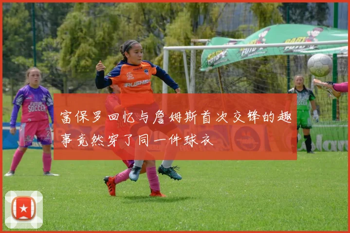 富保罗回忆与詹姆斯首次交锋的趣事竟然穿了同一件球衣