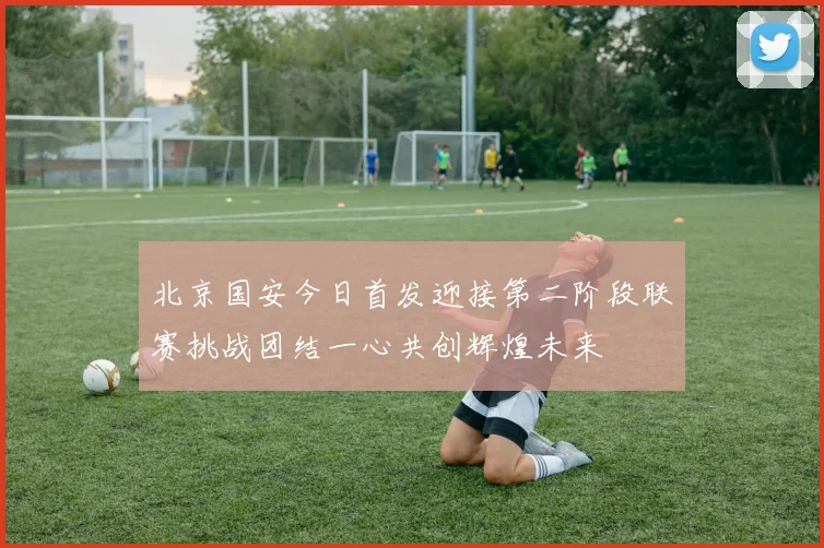 北京国安今日首发迎接第二阶段联赛挑战团结一心共创辉煌未来
