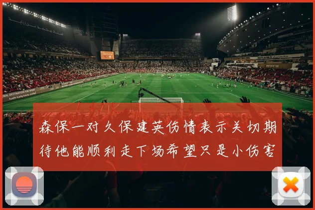 森保一对久保建英伤情表示关切期待他能顺利走下场希望只是小伤害