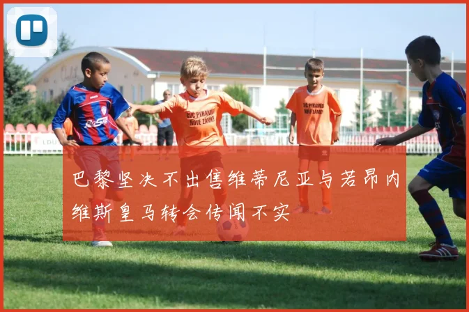 巴黎坚决不出售维蒂尼亚与若昂内维斯皇马转会传闻不实
