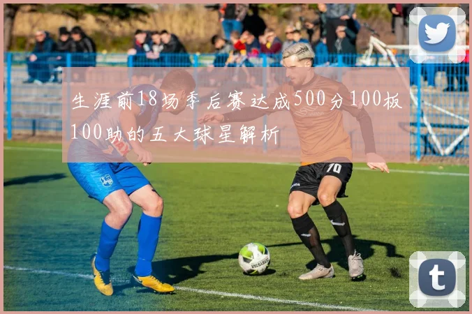 生涯前18场季后赛达成500分100板100助的五大球星解析