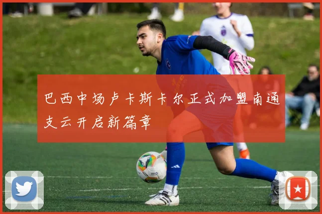 巴西中场卢卡斯卡尔正式加盟南通支云开启新篇章