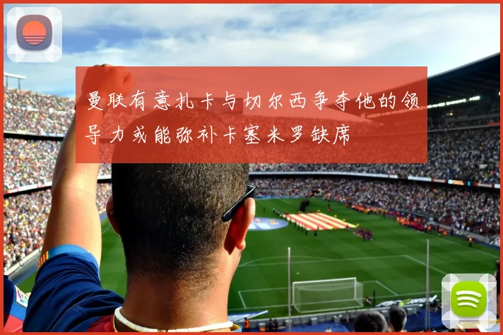曼联有意扎卡与切尔西争夺他的领导力或能弥补卡塞米罗缺席