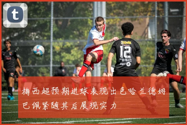 梅西超预期进球表现出色哈兰德姆巴佩紧随其后展现实力
