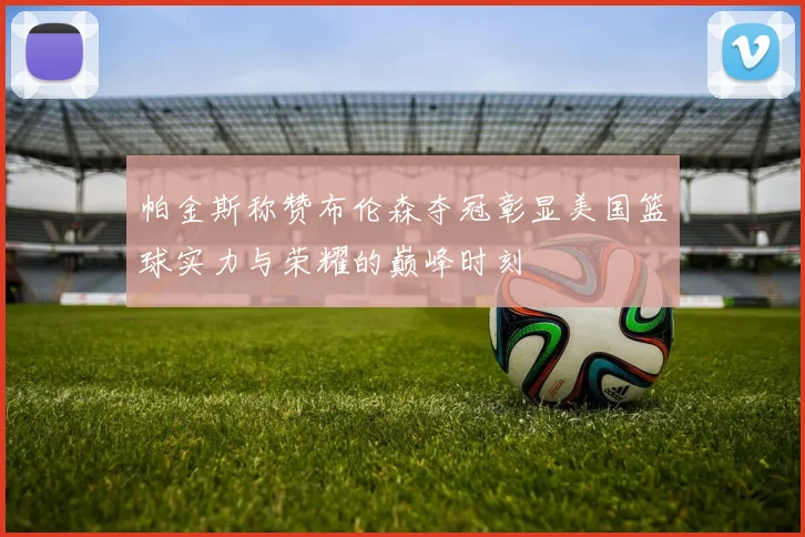 帕金斯称赞布伦森夺冠彰显美国篮球实力与荣耀的巅峰时刻