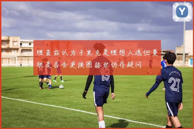 理查兹认为卡里克是理想人选但曼联是否会更换图赫尔仍存疑问
