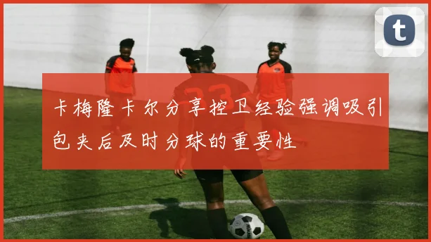 卡梅隆卡尔分享控卫经验强调吸引包夹后及时分球的重要性