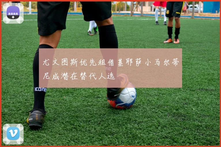 尤文图斯优先租借基耶萨小马尔蒂尼成潜在替代人选