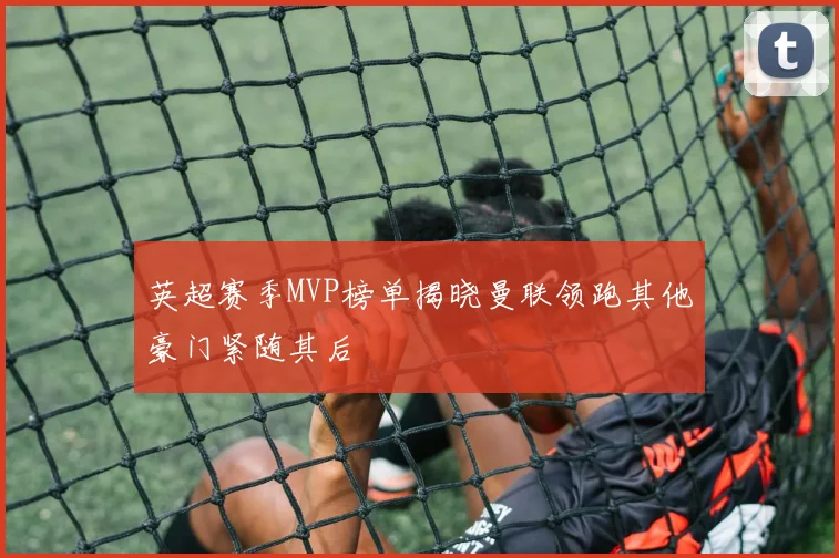 英超赛季MVP榜单揭晓曼联领跑其他豪门紧随其后