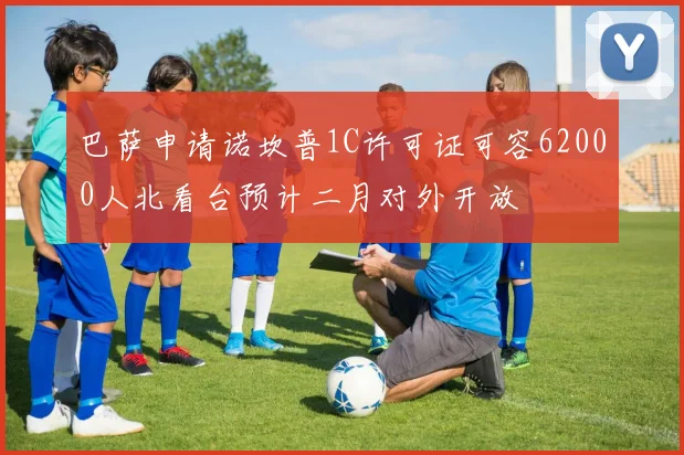 巴萨申请诺坎普1C许可证可容62000人北看台预计二月对外开放