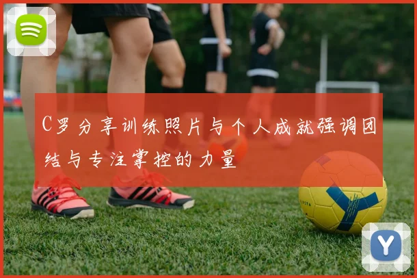 C罗分享训练照片与个人成就强调团结与专注掌控的力量