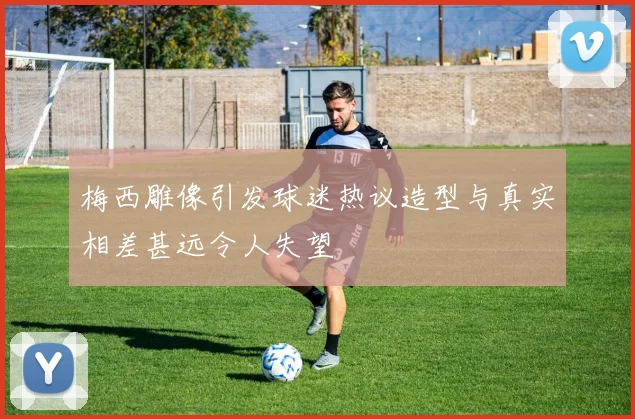 梅西雕像引发球迷热议造型与真实相差甚远令人失望