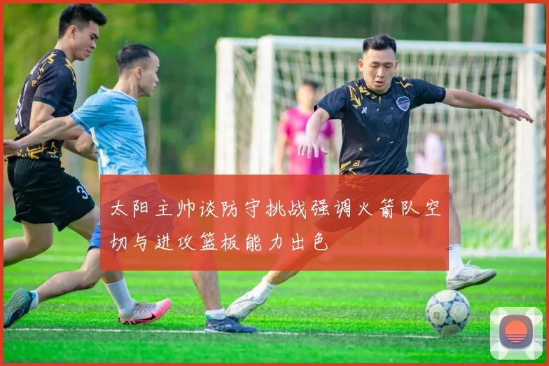 太阳主帅谈防守挑战强调火箭队空切与进攻篮板能力出色