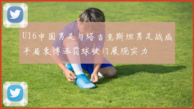 U16中国男足与塔吉克斯坦男足战成平局袁博涵罚球破门展现实力