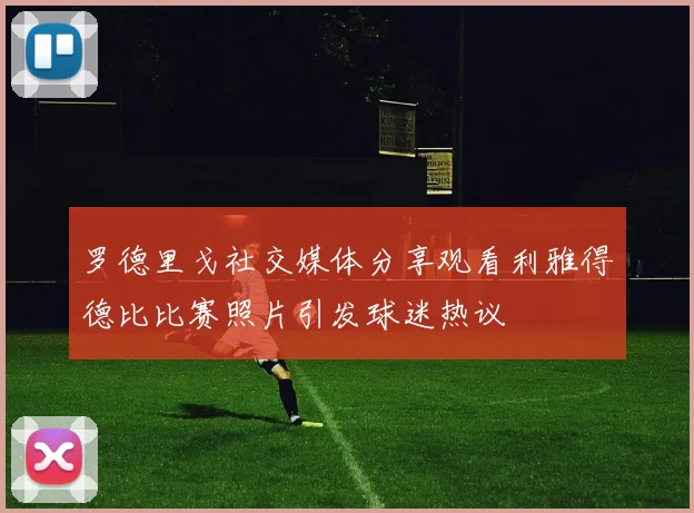 罗德里戈社交媒体分享观看利雅得德比比赛照片引发球迷热议