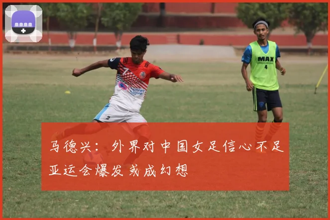 马德兴：外界对中国女足信心不足亚运会爆发或成幻想