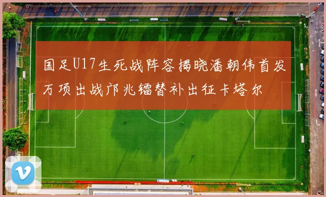 国足U17生死战阵容揭晓潘朝伟首发万项出战邝兆镭替补出征卡塔尔