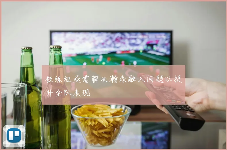 教练组亟需解决瀚森融入问题以提升全队表现