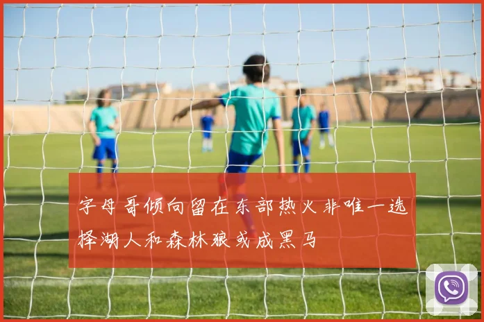 字母哥倾向留在东部热火非唯一选择湖人和森林狼或成黑马