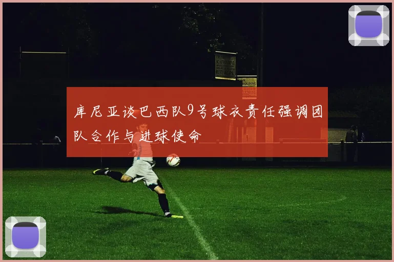 库尼亚谈巴西队9号球衣责任强调团队合作与进球使命