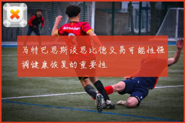 马特巴恩斯谈恩比德交易可能性强调健康恢复的重要性