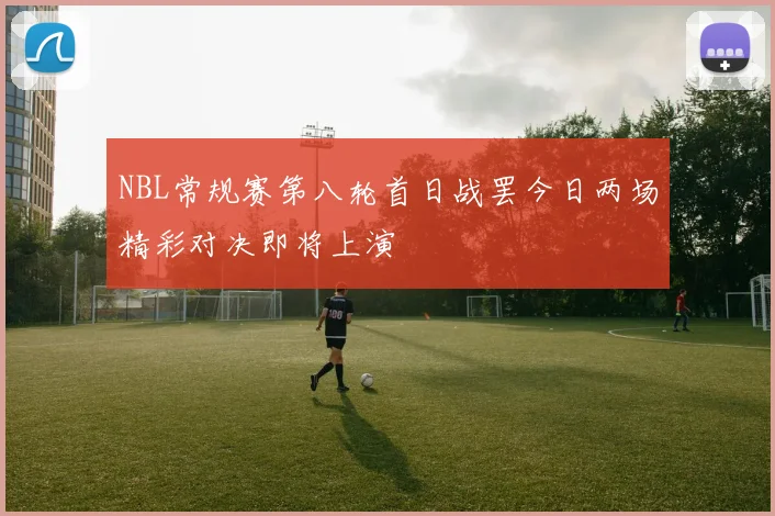 NBL常规赛第八轮首日战罢今日两场精彩对决即将上演