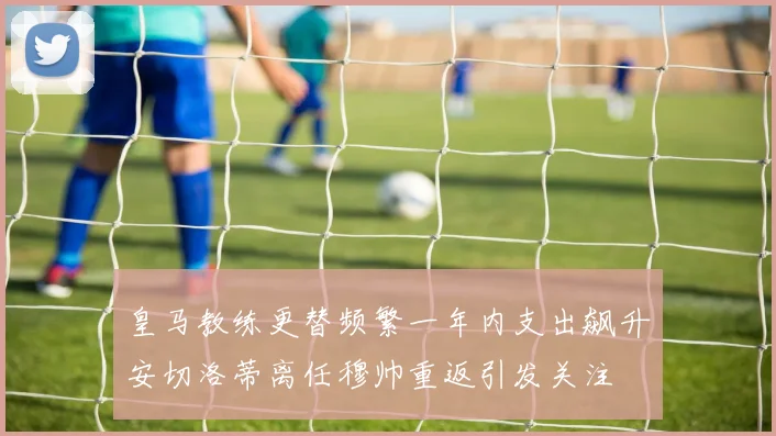 皇马教练更替频繁一年内支出飙升安切洛蒂离任穆帅重返引发关注