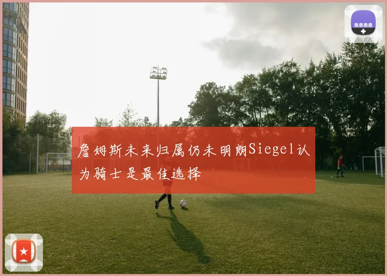 詹姆斯未来归属仍未明朗Siegel认为骑士是最佳选择