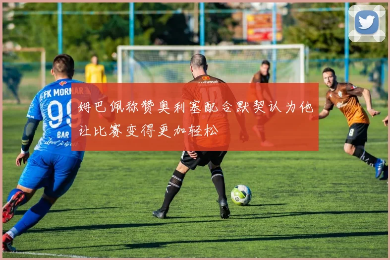 姆巴佩称赞奥利塞配合默契认为他让比赛变得更加轻松