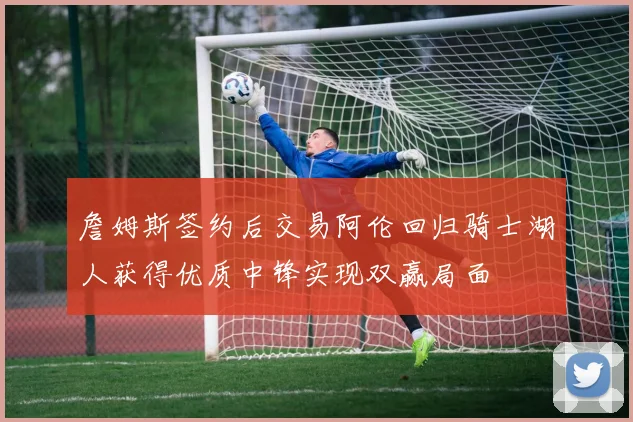 詹姆斯签约后交易阿伦回归骑士湖人获得优质中锋实现双赢局面