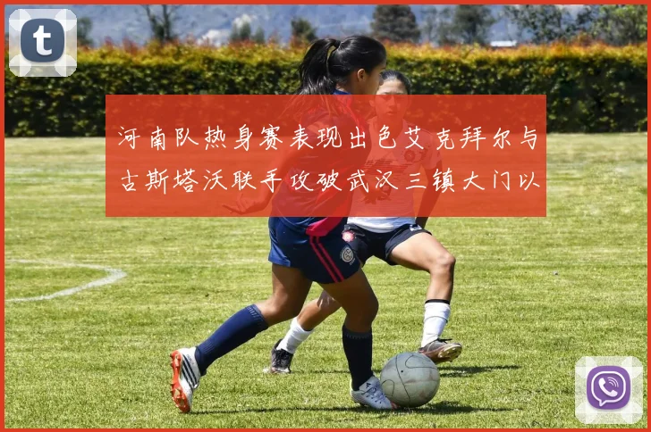 河南队热身赛表现出色艾克拜尔与古斯塔沃联手攻破武汉三镇大门以2-0获胜
